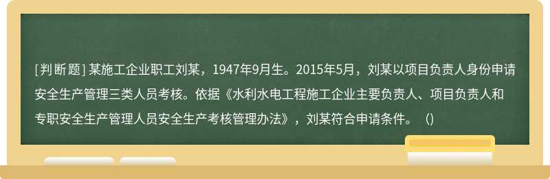 某施工企業(yè)職工劉某，1947年9月生。2015年5月，劉某以項(xiàng)目負(fù)責(zé)人身份申請(qǐng)安全生產(chǎn)管理三類人員考核。依據(jù)《水利水電工程施工企業(yè)主要負(fù)責(zé)人、項(xiàng)目負(fù)責(zé)人和專職安全生產(chǎn)管理人員安全生產(chǎn)考核管理辦法》，劉某符合申請(qǐng)條件。（)