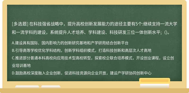 在科技強省戰(zhàn)略中，提升高校創(chuàng)新發(fā)展能力的途徑主要有5個:繼續(xù)支持一流大學和一流學科的建設，系統(tǒng)提升人才培養(yǎng)、學科建設、科技研發(fā)三位一體創(chuàng)新水平;()。
