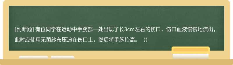 有位同学在运动中手腕部一处出现了长3cm左右的伤口，伤口血液慢慢地流出，此时应使用无菌纱布压迫在伤口上，然后将手腕抬高。（）