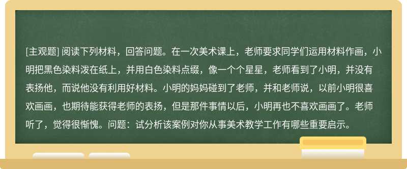 閱讀下列材料，回答問題。在一次美術課上，老師要求同學們運用材料作畫，小明把黑色染料潑在紙上，并用白色染料點綴，像一個個星星，老師看到了小明，并沒有表揚他，而說他沒有利用好材料。小明的媽媽碰到了老師，并和老師說，以前小明很喜歡畫畫，也期待能獲得老師的表揚，但是那件事情以后，小明再也不喜歡畫畫了。老師聽了，覺得很慚愧。問題：試分析該案例對你從事美術教學工作有哪些重要啟示。