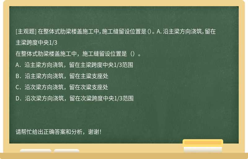 在整體式肋梁樓蓋施工中，施工縫留設(shè)位置是（）。 A．沿主梁方向澆筑，留在主梁跨度中央1/3