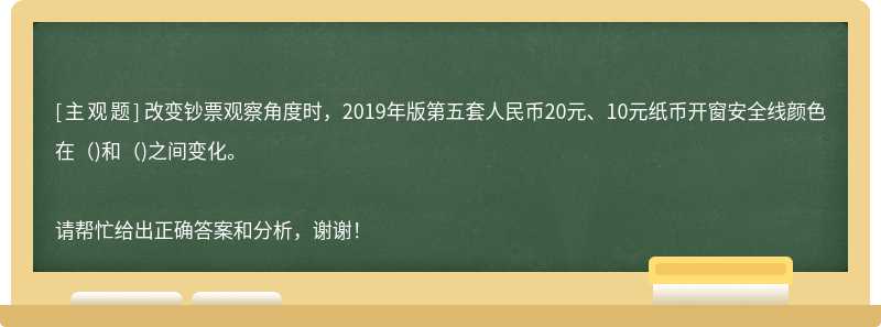 改變鈔票觀察角度時，2019年版第五套人民幣20元、10元紙幣開窗安全線顏色在（)和（)之間變化。