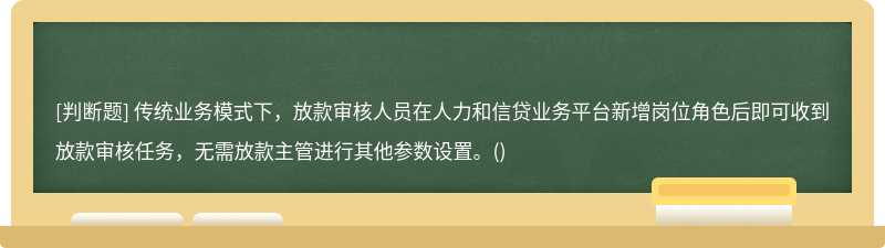 傳統業務模式下，放款審核人員在人力和信貸業務平臺新增崗位角色后即可收到放款審核任務，無需放款主管進行其他參數設置。()