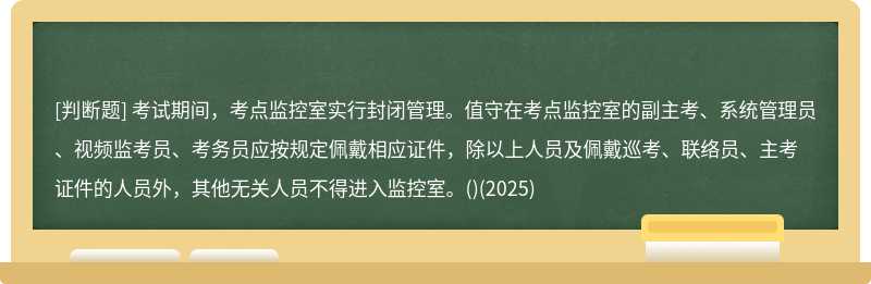 考試期間，考點監控室實行封閉管理。值守在考點監控室的副主考、系統管理員、視頻監考員、考務員應按規定佩戴相應證件，除以上人員及佩戴巡考、聯絡員、主考證件的人員外，其他無關人員不得進入監控室。()(2025)