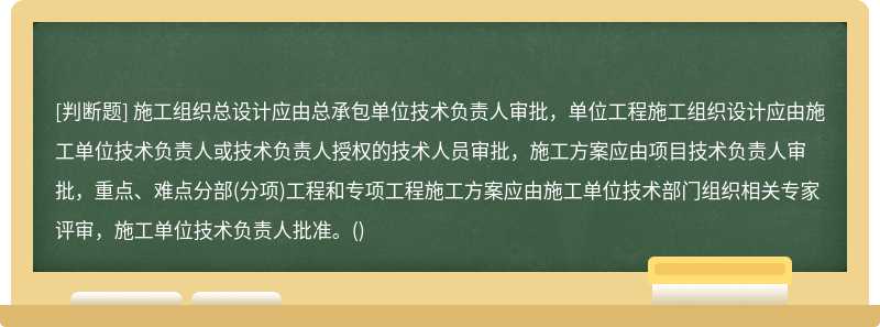 施工組織總設計應由總承包單位技術負責人審批，單位工程施工組織設計應由施工單位技術負責人或技術負責人授權的技術人員審批，施工方案應由項目技術負責人審批，重點、難點分部(分項)工程和專項工程施工方案應由施工單位技術部門組織相關專家評審，施工單位技術負責人批準。()