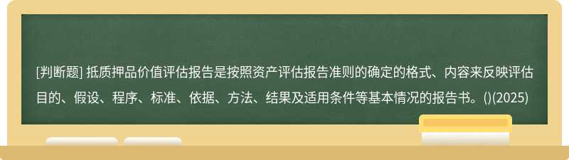 抵質押品價值評估報告是按照資產評估報告準則的確定的格式、內容來反映評估目的、假設、程序、標準、依據、方法、結果及適用條件等基本情況的報告書。()(2025)