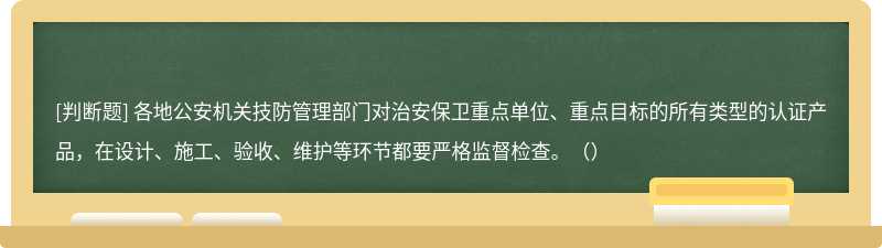 各地公安机关技防管理部门对治安保卫重点单位、重点目标的所有类型的认证产品，在设计、施工、验收、维护等环节都要严格监督检查。（）