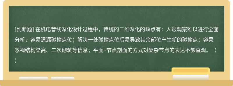 在机电管线深化设计过程中，传统的二维深化的缺点有：人眼观察难以进行全面分析，容易遗漏碰撞点位；解决一处碰撞点位后易导致其余部位产生新的碰撞点；容易忽视结构梁高、二次砌筑等信息；平面+节点剖面的方式对复杂节点的表达不够直观。（）