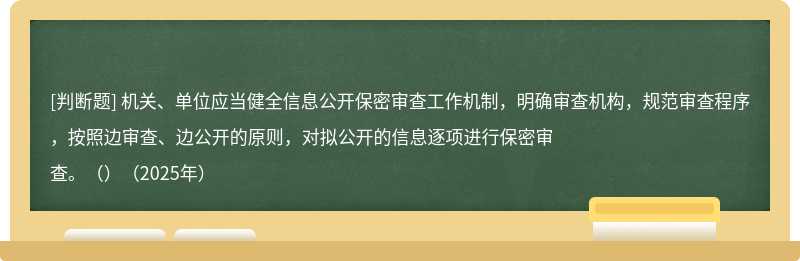 机关、单位应当健全信息公开保密审查工作机制，明确审查机构，规范审查程序，按照边审查、边公开的原则，对拟公开的信息逐项进行保密审查。（）（2025年）