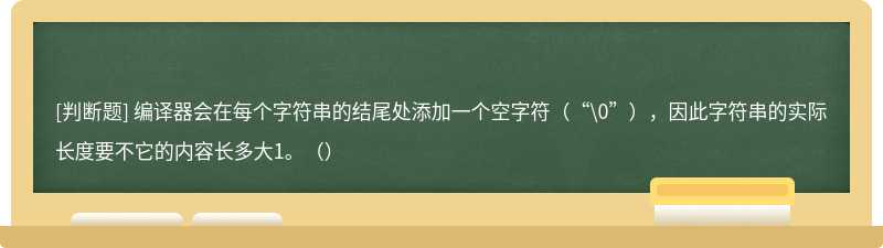 编译器会在每个字符串的结尾处添加一个空字符（“\0”），因此字符串的实际长度要不它的内容长多大1。（）