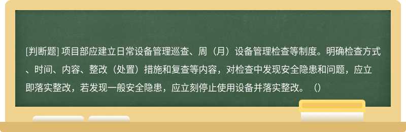 項目部應(yīng)建立日常設(shè)備管理巡查、周（月）設(shè)備管理檢查等制度。明確檢查方式、時間、內(nèi)容、整改（處置）措施和復(fù)查等內(nèi)容，對檢查中發(fā)現(xiàn)安全隱患和問題，應(yīng)立即落實整改，若發(fā)現(xiàn)一般安全隱患，應(yīng)立刻停止使用設(shè)備并落實整改。（）