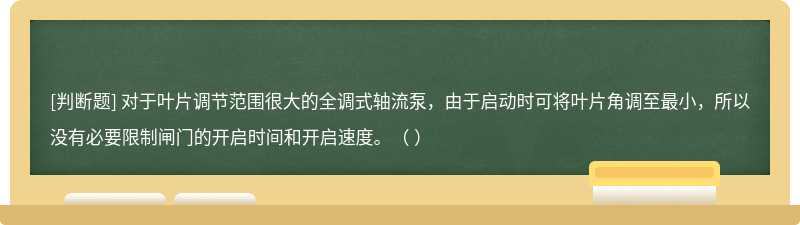 對于葉片調(diào)節(jié)范圍很大的全調(diào)式軸流泵，由于啟動時(shí)可將葉片角調(diào)至最小，所以沒有必要限制閘門的開啟時(shí)間和開啟速度。（ ）