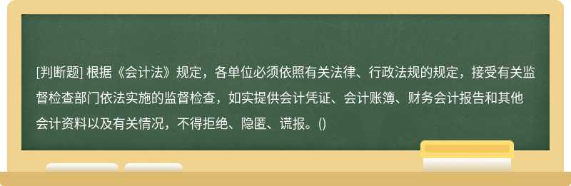 根據(jù)《會計法》規(guī)定，各單位必須依照有關法律、行政法規(guī)的規(guī)定，接受有關監(jiān)督檢查部門依法實施的監(jiān)督檢查，如實提供會計憑證、會計賬簿、財務會計報告和其他會計資料以及有關情況，不得拒絕、隱匿、謊報。()
