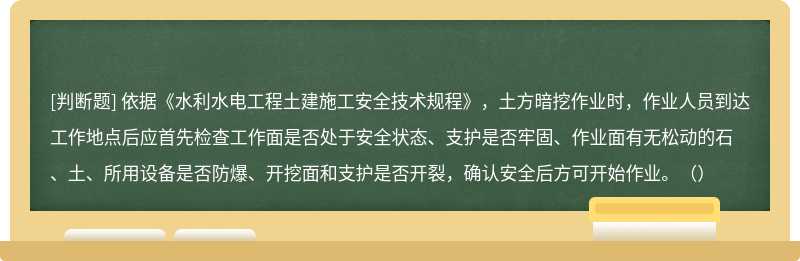 依據(jù)《水利水電工程土建施工安全技術(shù)規(guī)程》，土方暗挖作業(yè)時(shí)，作業(yè)人員到達(dá)工作地點(diǎn)后應(yīng)首先檢查工作面是否處于安全狀態(tài)、支護(hù)是否牢固、作業(yè)面有無松動(dòng)的石、土、所用設(shè)備是否防爆、開挖面和支護(hù)是否開裂，確認(rèn)安全后方可開始作業(yè)。（）