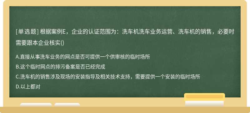 根據(jù)案例E，企業(yè)的認(rèn)證范圍為：洗車機(jī)洗車業(yè)務(wù)運(yùn)營(yíng)、洗車機(jī)的銷售，必要時(shí)需要跟本企業(yè)核實(shí)()