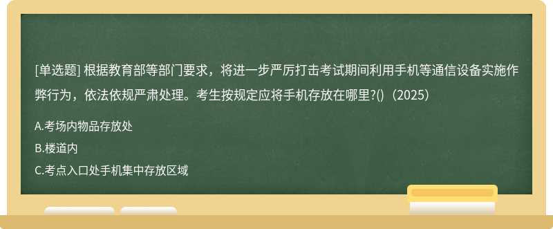 根據(jù)教育部等部門(mén)要求，將進(jìn)一步嚴(yán)厲打擊考試期間利用手機(jī)等通信設(shè)備實(shí)施作弊行為，依法依規(guī)嚴(yán)肅處理。考生按規(guī)定應(yīng)將手機(jī)存放在哪里?()（2025）