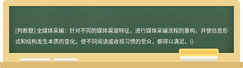 全媒体采编：针对不同的媒体渠道特征，进行媒体采编流程的重构，并使信息形式和结构发生本质的变化，使不同阅读或收视习惯的受众，都得以满足。()