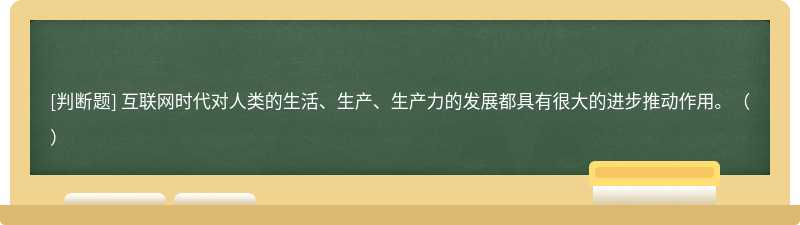 互联网时代对人类的生活、生产、生产力的发展都具有很大的进步推动作用。（）