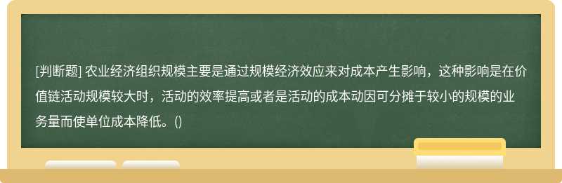 农业经济组织规模主要是通过规模经济效应来对成本产生影响，这种影响是在价值链活动规模较大时，活动的效率提高或者是活动的成本动因可分摊于较小的规模的业务量而使单位成本降低。()