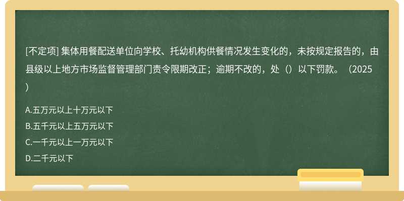 集体用餐配送单位向学校、托幼机构供餐情况发生变化的，未按规定报告的，由县级以上地方市场监督管理部门责令限期改正；逾期不改的，处（）以下罚款。（2025）