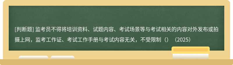 監(jiān)考員不得將培訓(xùn)資料、試題內(nèi)容、考試場景等與考試相關(guān)的內(nèi)容對外發(fā)布或拍攝上網(wǎng)，監(jiān)考工作證、考試工作手冊與考試內(nèi)容無關(guān)，不受限制（）（2025）