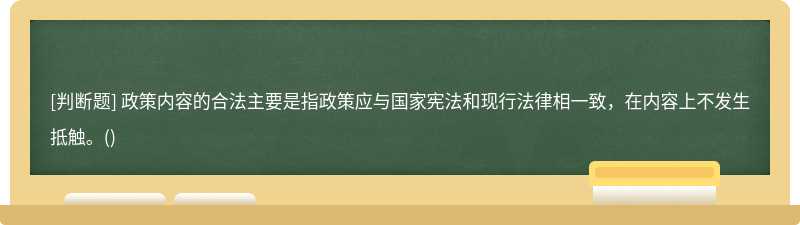 政策內容的合法主要是指政策應與國家憲法和現行法律相一致，在內容上不發生抵觸。()
