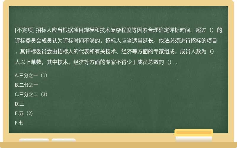 招标人应当根据项目规模和技术复杂程度等因素合理确定评标时间。超过（）的评标委员会成员认为评标时间不够的，招标人应当适当延长。依法必须进行招标的项目，其评标委员会由招标人的代表和有关技术、经济等方面的专家组成，成员人数为（）人以上单数，其中技术、经济等方面的专家不得少于成员总数的（）。