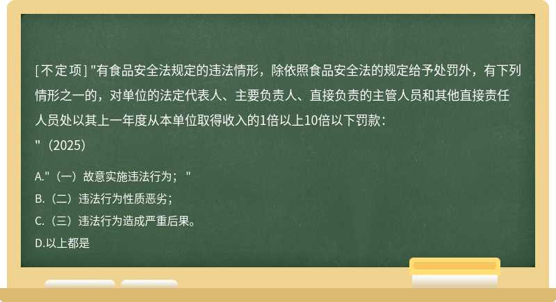 "有食品安全法规定的违法情形，除依照食品安全法的规定给予处罚外，有下列情形之一的，对单位的法定代表人、主要负责人、直接负责的主管人员和其他直接责任人员处以其上一年度从本单位取得收入的1倍以上10倍以下罚款："（2025）