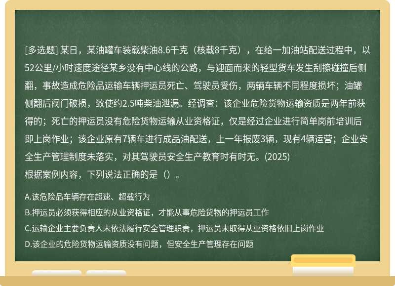 某日，某油罐车装载柴油8.6千克（核载8千克），在给一加油站配送过程中，以52公里/小时速度途径某乡没有中心线的公路，与迎面而来的轻型货车发生刮擦碰撞后侧翻，事故造成危险品运输车辆押运员死亡、驾驶员受伤，两辆车辆不同程度损坏；油罐侧翻后阀门破损，致使约2.5吨柴油泄漏。经调查：该企业危险货物运输资质是两年前获得的；死亡的押运员没有危险货物运输从业资格证，仅是经过企业进行简单岗前培训后即上岗作业；该企业原有7辆车进行成品油配送，上一年报废3辆，现有4辆运营；企业安全生产管理制度未落实，对其驾驶员安全生产教育时有时无。(2025)根据案例内容，下列说法正确的是（）。