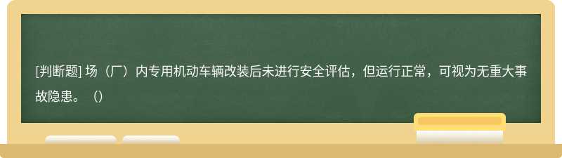 场（厂）内专用机动车辆改装后未进行安全评估，但运行正常，可视为无重大事故隐患。（）