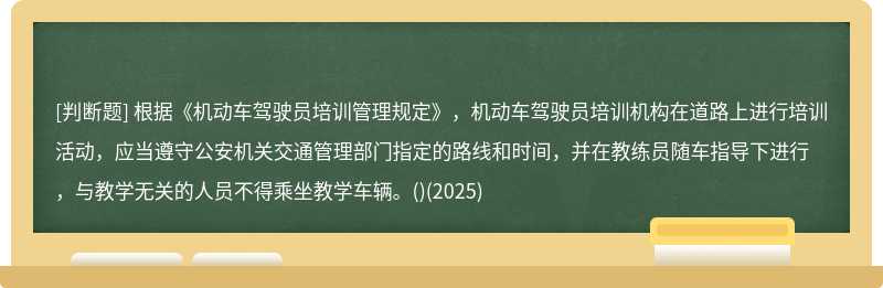 根据《机动车驾驶员培训管理规定》，机动车驾驶员培训机构在道路上进行培训活动，应当遵守公安机关交通管理部门指定的路线和时间，并在教练员随车指导下进行，与教学无关的人员不得乘坐教学车辆。()(2025)