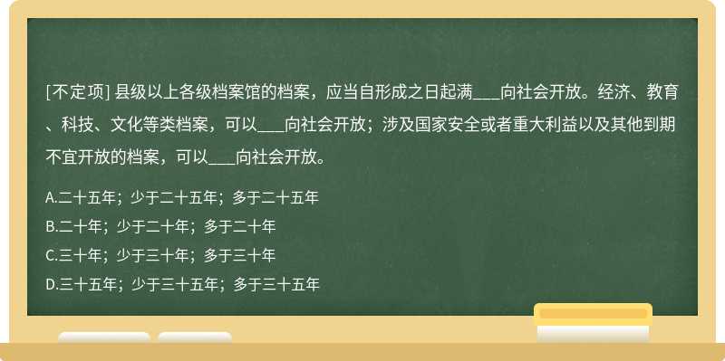 县级以上各级档案馆的档案，应当自形成之日起满___向社会开放。经济、教育、科技、文化等类档案，可以___向社会开放；涉及国家安全或者重大利益以及其他到期不宜开放的档案，可以___向社会开放。