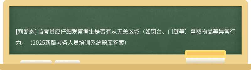 监考员应仔细观察考生是否有从无关区域（如窗台、门缝等）拿取物品等异常行为。（2025新版考务人员培训系统题库答案）