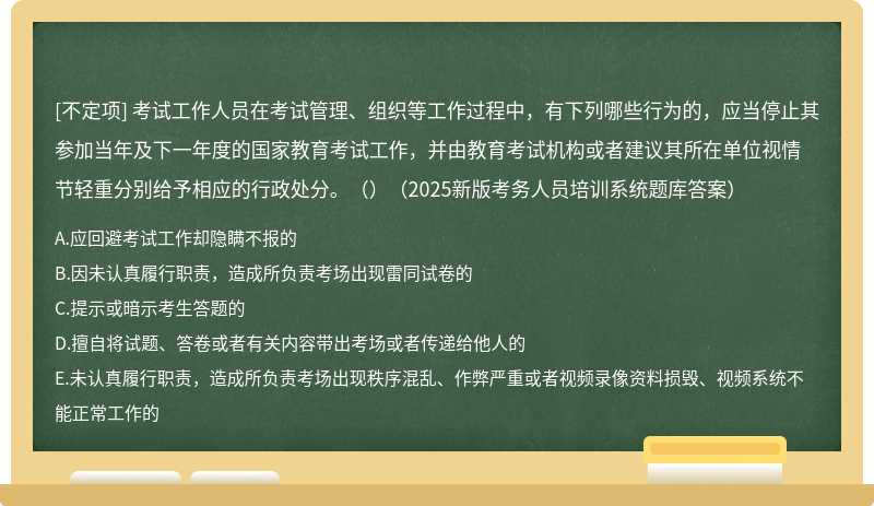 考试工作人员在考试管理、组织等工作过程中，有下列哪些行为的，应当停止其参加当年及下一年度的国家教育考试工作，并由教育考试机构或者建议其所在单位视情节轻重分别给予相应的行政处分。（）（2025新版考务人员培训系统题库答案）