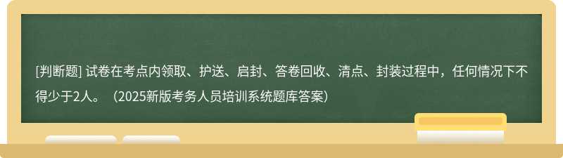 试卷在考点内领取、护送、启封、答卷回收、清点、封装过程中，任何情况下不得少于2人。（2025新版考务人员培训系统题库答案）