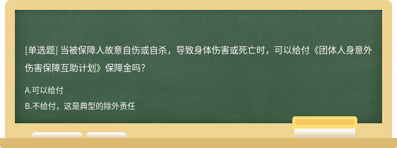 当被保障人故意自伤或自杀，导致身体伤害或死亡时，可以给付《团体人身意外伤害保障互助计划》保障金吗？