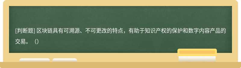 区块链具有可溯源、不可更改的特点，有助于知识产权的保护和数字内容产品的交易。（）