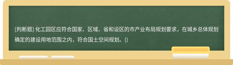 化工園區(qū)應(yīng)符合國家、區(qū)域、省和設(shè)區(qū)的市產(chǎn)業(yè)布局規(guī)劃要求，在城鄉(xiāng)總體規(guī)劃確定的建設(shè)用地范圍之內(nèi)，符合國土空間規(guī)劃。()