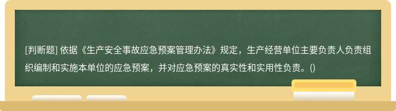 依据《生产安全事故应急预案管理办法》规定，生产经营单位主要负责人负责组织编制和实施本单位的应急预案，并对应急预案的真实性和实用性负责。()