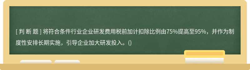 将符合条件行业企业研发费用税前加计扣除比例由75%提高至95%，并作为制度性安排长期实施，引导企业加大研发投入。()