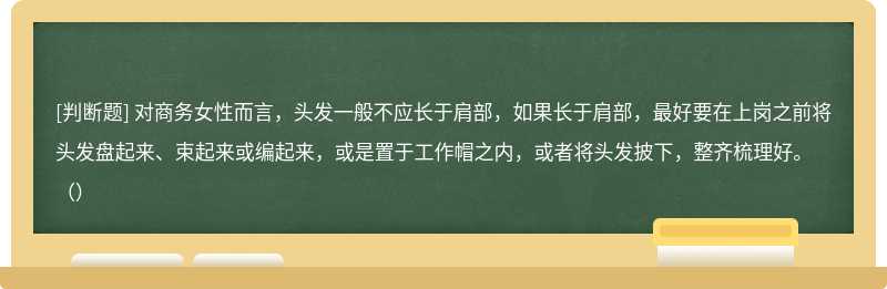 對商務女性而言，頭發一般不應長于肩部，如果長于肩部，最好要在上崗之前將頭發盤起來、束起來或編起來，或是置于工作帽之內，或者將頭發披下，整齊梳理好。（）