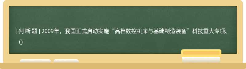 2009年，我国正式启动实施“高档数控机床与基础制造装备”科技重大专项。（）
