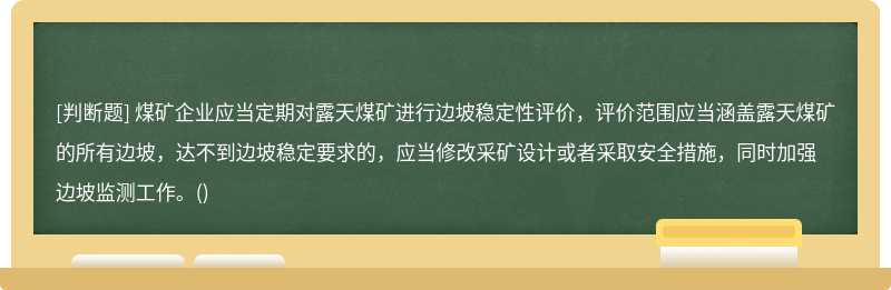 煤矿企业应当定期对露天煤矿进行边坡稳定性评价，评价范围应当涵盖露天煤矿的所有边坡，达不到边坡稳定要求的，应当修改采矿设计或者采取安全措施，同时加强边坡监测工作。()