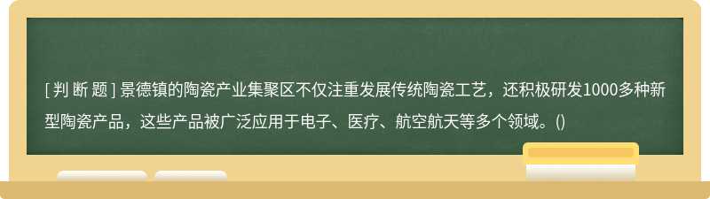 景德镇的陶瓷产业集聚区不仅注重发展传统陶瓷工艺，还积极研发1000多种新型陶瓷产品，这些产品被广泛应用于电子、医疗、航空航天等多个领域。()