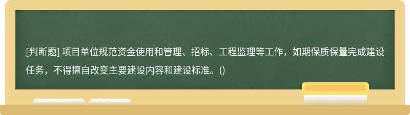 项目单位规范资金使用和管理、招标、工程监理等工作，如期保质保量完成建设任务，不得擅自改变主要建设内容和建设标准。()