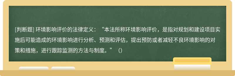 环境影响评价的法律定义：“本法所称环境影响评价，是指对规划和建设项目实施后可能造成的环境影响进行分析、预测和评估，提出预防或者减轻不良环境影响的对策和措施，进行跟踪监测的方法与制度。”（）