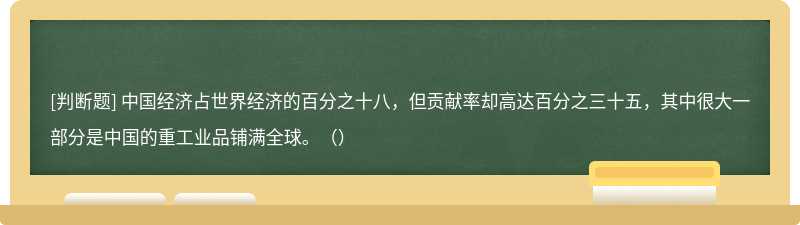 中国经济占世界经济的百分之十八，但贡献率却高达百分之三十五，其中很大一部分是中国的重工业品铺满全球。（）