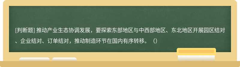 推动产业生态协调发展，要探索东部地区与中西部地区、东北地区开展园区结对、企业结对、订单结对，推动制造环节在国内有序转移。（）