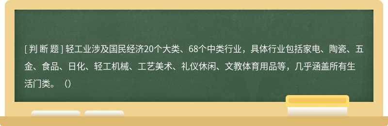 轻工业涉及国民经济20个大类、68个中类行业，具体行业包括家电、陶瓷、五金、食品、日化、轻工机械、工艺美术、礼仪休闲、文教体育用品等，几乎涵盖所有生活门类。（）