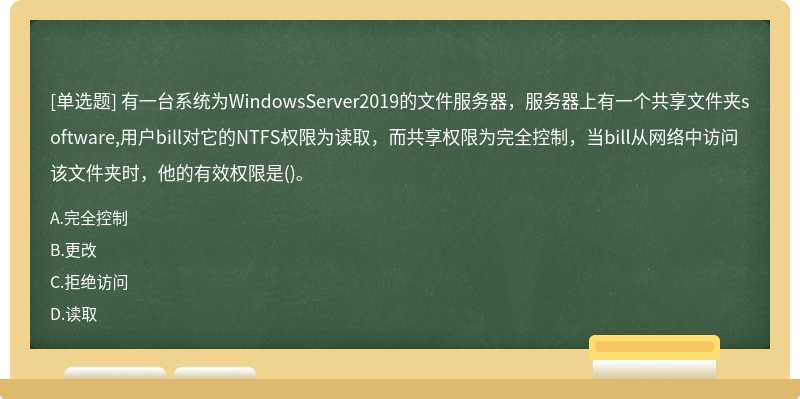 有一台系统为WindowsServer2019的文件服务器，服务器上有一个共享文件夹software,用户bill对它的NTFS权限为读取，而共享权限为完全控制，当bill从网络中访问该文件夹时，他的有效权限是()。